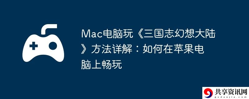 Mac电脑玩三国志幻想大陆方法详解:如何在苹果电脑上畅玩