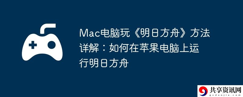 Mac电脑玩明日方舟方法详解:如何在苹果电脑上运行明日方舟