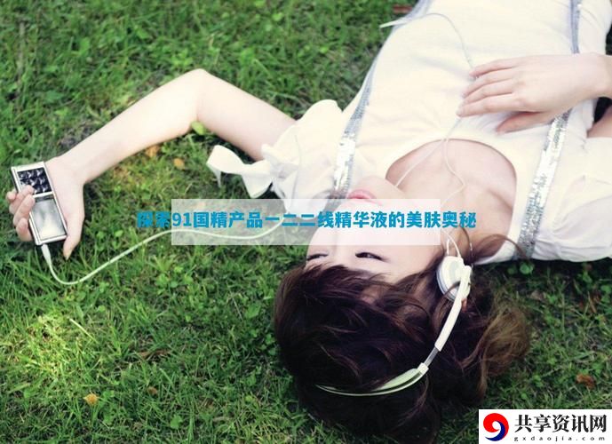 91国精二线精华液，网友：让肌肤焕发新生的秘密武器！
