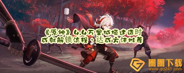 原神4.4万里城垣建造时成就怎么解锁-原神4.4万里城垣建造时成就怎么达成一览[图文]